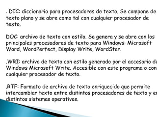 . DIC: diccionario para procesadores de texto. Se compone de 
texto plano y se abre como tal con cualquier procesador de 
texto. 
DOC: archivo de texto con estilo. Se genera y se abre con los 
principales procesadores de texto para Windows: Microsoft 
Word, WordPerfect, Display Write, WordStar. 
.WRI: archivo de texto con estilo generado por el accesorio de 
Windows Microsoft Write. Accesible con este programa o con 
cualquier procesador de texto. 
.RTF: Formato de archivo de texto enriquecido que permite 
intercambiar texto entre distintos procesadores de texto y en 
distintos sistemas operativos. 
 