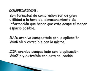 COMPRIMIDOS : 
son formatos de compresión son de gran 
utilidad a la hora del almacenamiento de 
información que hacen que esta ocupe el menor 
espacio posible. 
.RAR: archivo compactado con la aplicación 
WinRAR y extraíble con la misma. 
.ZIP: archivo compactado con la aplicación 
WinZip y extraíble con esta aplicación. 
 