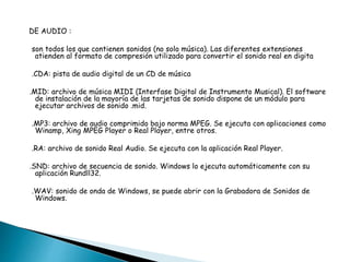 DE AUDIO : 
son todos los que contienen sonidos (no solo música). Las diferentes extensiones 
atienden al formato de compresión utilizado para convertir el sonido real en digita 
.CDA: pista de audio digital de un CD de música 
.MID: archivo de música MIDI (Interfase Digital de Instrumento Musical). El software 
de instalación de la mayoría de las tarjetas de sonido dispone de un módulo para 
ejecutar archivos de sonido .mid. 
.MP3: archivo de audio comprimido bajo norma MPEG. Se ejecuta con aplicaciones como 
Winamp, Xing MPEG Player o Real Player, entre otros. 
.RA: archivo de sonido Real Audio. Se ejecuta con la aplicación Real Player. 
.SND: archivo de secuencia de sonido. Windows lo ejecuta automáticamente con su 
aplicación Rundll32. 
.WAV: sonido de onda de Windows, se puede abrir con la Grabadora de Sonidos de 
Windows. 
 