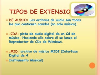 TIPOS DE EXTENSIONESDE AUDIO: Los archivos de audio son todos los que contienen sonidos (no solo música). .CDA: pista de audio digital de un Cd de música. Haciendo clic sobre él se lanza el Reproductor de CDs de Windows..MID: archivo de música MIDI (Interfase Digital de 4 Instrumento Musical)