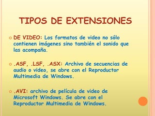 TIPOS DE EXTENSIONESDE VIDEO: Los formatos de video no sólo contienen imágenes sino también el sonido que las acompaña. .ASF, .LSF, .ASX: Archivo de secuencias de audio o video, se abre con el Reproductor Multimedia de Windows. .AVI: archivo de película de video de Microsoft Windows. Se abre con el Reproductor Multimedia de Windows. 