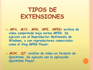 TIPOS DE EXTENSIONES.MPA, .M1V, .MPG, .MPE, .MPEG: archivo de video comprimido bajo norma MPEG. Se ejecuta con el Reproductor Multimedia de Windows, o con reproductores comerciales como el Xing MPEG Player. .MOV, .QT:archivo de video en formato de Quicktime. Se ejecuta con la aplicación Quicktime Player. 