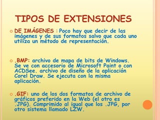 TIPOS DE EXTENSIONESDE IMÁGENES : Poco hay que decir de las imágenes y de sus formatos salvo que cada uno utiliza un método de representación..BMP:archivo de mapa de bits de Windows. Se ve con accesorio de Microsoft Paint o con ACDSee. archivo de diseño de la aplicación Corel Draw. Se ejecuta con la misma aplicación. .GIF: uno de los dos formatos de archivo de gráficos preferido en la Web (el otro es .JPG). Comprimido al igual que los .JPG, por otro sistema llamado LZW.