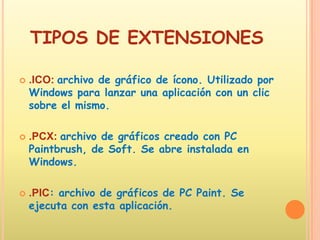 TIPOS DE EXTENSIONES.ICO: archivo de gráfico de ícono. Utilizado por Windows para lanzar una aplicación con un clic sobre el mismo. .PCX: archivo de gráficos creado con PC Paintbrush, de Soft. Se abre instalada en Windows..PIC: archivo de gráficos de PC Paint. Se ejecuta con esta aplicación. 