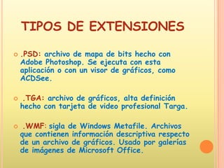 TIPOS DE EXTENSIONES.PSD: archivo de mapa de bits hecho con Adobe Photoshop. Se ejecuta con esta aplicación o con un visor de gráficos, como ACDSee. .TGA: archivo de gráficos, alta definición hecho con tarjeta de video profesional Targa. .WMF: sigla de Windows Metafile. Archivos que contienen información descriptiva respecto de un archivo de gráficos. Usado por galerías de imágenes de Microsoft Office. 