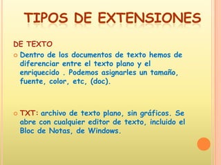 DE TEXTO Dentro de los documentos de texto hemos de diferenciar entre el texto plano y el enriquecido . Podemos asignarles un tamaño, fuente, color, etc, (doc). TXT:archivo de texto plano, sin gráficos. Se abre con cualquier editor de texto, incluido el Bloc de Notas, de Windows. TIPOS DE EXTENSIONES
