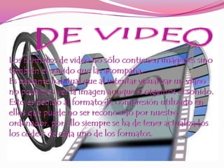 DE VIDEOLos formatos de video no sólo contienen imágenes sino también el sonido que las acompaña. Es bastante habitual que al intentar visualizar un vídeo no podamos ver la imagen aunque sí oigamos el sonido. Esto es debido al formato de compresión utilizado en ellos que puede no ser reconocido por nuestro ordenador, por ello siempre se ha de tener actualizados los codecs de cada uno de los formatos. 