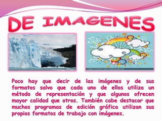 DE IMAGENESPoco hay que decir de las imágenes y de sus formatos salvo que cada uno de ellos utiliza un método de representación y que algunos ofrecen mayor calidad que otros. También cabe destacar que muchos programas de edición gráfica utilizan sus propios formatos de trabajo con imágenes. 