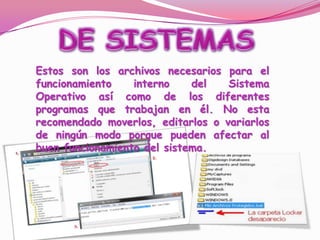 DE SISTEMASEstos son los archivos necesarios para el funcionamiento interno del Sistema Operativo así como de los diferentes programas que trabajan en él. No esta recomendado moverlos, editarlos o variarlos de ningún modo porque pueden afectar al buen funcionamiento del sistema. 