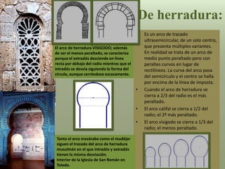 De herradura:
• Es un arco de trazado
ultrasemicircular, de un solo centro,
que presenta múltiples variantes.
En realidad se trata de un arco de
medio punto peraltado pero con
peraltes curvos en lugar de
rectilíneos. La curva del arco pasa
del semicírculo y el centro se halla
por encima de la línea de imposta.
• Cuando el arco de herradura se
cierra a 2/3 del radio es el más
peraltado.
• El arco califal se cierra a 1/2 del
radio; el 2º más peraltado.
• El arco visigodo se cierra a 1/3 del
radio; el menos peraltado.
El arco de herradura VISIGODO; además
de ser el menos peraltado, se caracteriza
porque el extradós desciende en línea
recta por debajo del radio mientras que el
intradós se desvía siguiendo la forma del
círculo, aunque cerrándose escasamente.
Tanto el arco mozárabe como el mudéjar
siguen el trazado del arco de herradura
musulmán en el que intradós y extradós
tienen la misma desviación.
Interior de la Iglesia de San Román en
Toledo.
 