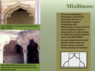 Mixilineos:
• Si los arcos angrelados y
festoneados, como formas
decorativas de arco, no
presentaban ninguna
complicación para
diferenciarlos, no pasa lo mismo
con los trazados a partir de
varios centros. Por ello lo mejor
es calificar las variantes dudosas
como arcos MIXTILÍNEOS
• De muy variadas formas, todos
alternan tramos rectos con
tramos curvos o, al menos,
formas cóncavas con convexas.
Arco mixtilíneo en el claustro de San Juan de los
Reyes. TOLEDO
Arcos MIXTILÍNEOS salmantinos; impares, de
cinco centros y alternan lóbulos (cóncavos) con
festones (convexos).
 