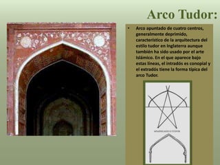 • Arco apuntado de cuatro centros,
generalmente deprimido,
característico de la arquitectura del
estilo tudor en Inglaterra aunque
también ha sido usado por el arte
Islámico. En el que aparece bajo
estas líneas, el intradós es conopial y
el extradós tiene la forma típica del
arco Tudor.
Arco Tudor:
 