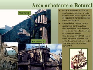 • Obra de albañilería a modo de
medio arco apoyada en la parte
exterior de un edificio que recibe
el empuje interior descargándolo
en los contrafuertes.
• En realidad se trata de un arco
rampante o por tranquil que
descarga el peso de las bóvedas
sobre un contrafuerte situado en
el exterior del edificio.
Característico del GÓTICO pero en
modo alguno exclusivo de este
estilo. Derecha, arbotantes en San
Vital de Ravena, siglo VI. ARTE
BIZANTINO.
Arco arbotante o Botarel
ARBOTANTES
CONTRAFUERTE
 