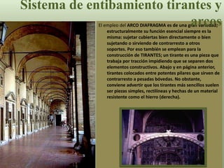El empleo del ARCO DIAFRAGMA es de una gran variedad;
estructuralmente su función esencial siempre es la
misma: sujetar cubiertas bien directamente o bien
sujetando o sirviendo de contrarresto a otros
soportes. Por eso también se emplean para la
construcción de TIRANTES; un tirante es una pieza que
trabaja por tracción impidiendo que se separen dos
elementos constructivos. Abajo y en página anterior,
tirantes colocados entre potentes pilares que sirven de
contrarresto a pesadas bóvedas. No obstante,
conviene advertir que los tirantes más sencillos suelen
ser piezas simples, rectilíneas y hechas de un material
resistente como el hierro (derecha).
Sistema de entibamiento tirantes y
arcos
 