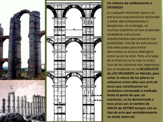 • Un sistema de entibamiento o
ENTIBADO
• es cualquier elemento ajeno a la
estructura arquitectónica destinado
a evitar derrumbamientos o
desplomes; sin embargo, en
muchas ocasiones se han empleado
verdaderas estructuras
arquitectónicas para prevenir esa
posibilidad. Una de las estructuras
más adecuadas para evitar
derrumbes es el arco diafragma
como ya se ha visto. Pero a lo largo
de la Historia no ha sido la única.
Uno de los sistemas más ingeniosos
fue el empleado en el ACUEDUCTO
de LOS MILAGROS en Mérida; para
evitar la rotura de los pilares se
colocaron entre ellos una serie de
arcos que constituyeron un
verdadero entramado o entibado
hasta el punto de que, en
ocasiones, se ha denominado a
esos arcos con el nombre de
ARCOS de ENTIBO aunque sea un
tipo de arco que verdaderamente
no existe como tal.
 