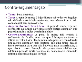 Contra-argumentação
• Tema: Pena de morte.
• Tese: A pena de morte é injustificada sob todos os ângulos:
não defende a sociedade contra o crime, não está de acordo
com a moral nem com o direito.
• Argumento contrário à tese: A pena de morte repara o
sofrimento da família da vítima e é um castigo exemplar, que
pode diminuir o índice de criminalidade.
• Contra-argumento: A pena de morte não repara o
sofrimento da família, uma vez que é incapaz de trazer a
vítima de volta à vida. Ela também não pode ser considerada
um castigo exemplar, pois bastaria que uma única pessoa
fosse executada para que não houvesse mais assassinatos, o
que não é o caso. Exemplo são países desenvolvidos que
adotam a pena de morte e, ainda sim, não têm seus índices de
criminalidade mais baixos por isso.
 