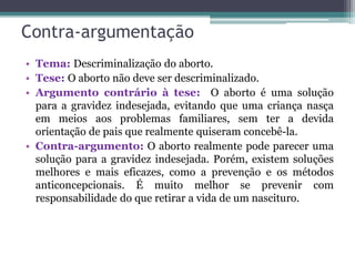 Contra-argumentação
• Tema: Descriminalização do aborto.
• Tese: O aborto não deve ser descriminalizado.
• Argumento contrário à tese: O aborto é uma solução
para a gravidez indesejada, evitando que uma criança nasça
em meios aos problemas familiares, sem ter a devida
orientação de pais que realmente quiseram concebê-la.
• Contra-argumento: O aborto realmente pode parecer uma
solução para a gravidez indesejada. Porém, existem soluções
melhores e mais eficazes, como a prevenção e os métodos
anticoncepcionais. É muito melhor se prevenir com
responsabilidade do que retirar a vida de um nascituro.
 