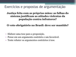 Exercícios e propostas de argumentação
• Elabore uma tese para a proposição.
• Pense em um argumento contrário e um favorável.
• Tente rebater os argumentos contrários à tese.
Justiça feita com as próprias mãos: as falhas do
sistema justificam as atitudes violentas da
população contra infratores?
O voto obrigatório no Brasil: deve ser mantido?
 