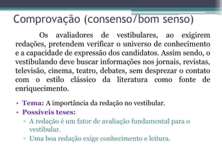 Comprovação (consenso/bom senso)
• Tema: A importância da redação no vestibular.
• Possíveis teses:
▫ A redação é um fator de avaliação fundamental para o
vestibular.
▫ Uma boa redação exige conhecimento e leitura.
Os avaliadores de vestibulares, ao exigirem
redações, pretendem verificar o universo de conhecimento
e a capacidade de expressão dos candidatos. Assim sendo, o
vestibulando deve buscar informações nos jornais, revistas,
televisão, cinema, teatro, debates, sem desprezar o contato
com o estilo clássico da literatura como fonte de
enriquecimento.
 
