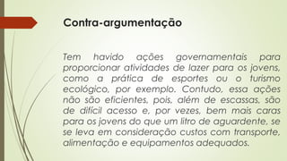 Contra-argumentação
Tem havido ações governamentais para
proporcionar atividades de lazer para os jovens,
como a prática de esportes ou o turismo
ecológico, por exemplo. Contudo, essa ações
não são eficientes, pois, além de escassas, são
de difícil acesso e, por vezes, bem mais caras
para os jovens do que um litro de aguardente, se
se leva em consideração custos com transporte,
alimentação e equipamentos adequados.
 