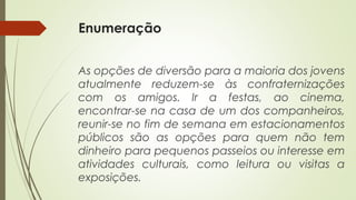 Enumeração
As opções de diversão para a maioria dos jovens
atualmente reduzem-se às confraternizações
com os amigos. Ir a festas, ao cinema,
encontrar-se na casa de um dos companheiros,
reunir-se no fim de semana em estacionamentos
públicos são as opções para quem não tem
dinheiro para pequenos passeios ou interesse em
atividades culturais, como leitura ou visitas a
exposições.
 