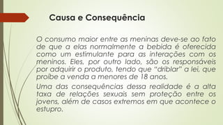 Causa e Consequência
O consumo maior entre as meninas deve-se ao fato
de que a elas normalmente a bebida é oferecida
como um estimulante para as interações com os
meninos. Eles, por outro lado, são os responsáveis
por adquirir o produto, tendo que “driblar” a lei, que
proíbe a venda a menores de 18 anos.
Uma das consequências dessa realidade é a alta
taxa de relações sexuais sem proteção entre os
jovens, além de casos extremos em que acontece o
estupro.
 