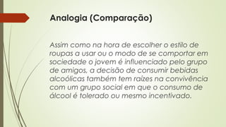 Analogia (Comparação)
Assim como na hora de escolher o estilo de
roupas a usar ou o modo de se comportar em
sociedade o jovem é influenciado pelo grupo
de amigos, a decisão de consumir bebidas
alcoólicas também tem raízes na convivência
com um grupo social em que o consumo de
álcool é tolerado ou mesmo incentivado.
 