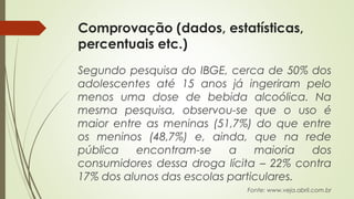 Comprovação (dados, estatísticas,
percentuais etc.)
Segundo pesquisa do IBGE, cerca de 50% dos
adolescentes até 15 anos já ingeriram pelo
menos uma dose de bebida alcoólica. Na
mesma pesquisa, observou-se que o uso é
maior entre as meninas (51,7%) do que entre
os meninos (48,7%) e, ainda, que na rede
pública encontram-se a maioria dos
consumidores dessa droga lícita – 22% contra
17% dos alunos das escolas particulares.
Fonte: www.veja.abril.com.br
 