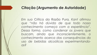 Citação (Argumento de Autoridade)
Em sua Crítica da Razão Pura, Kant afirmou
que “não há dúvida de que todo nosso
conhecimento começa com a experiência”.
Dessa forma, como condenar os jovens que
buscam, ainda que inconscientemente, o
conhecimento acerca das consequências do
uso de bebidas alcoólicas experimentando-
as?
 