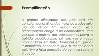 Exemplificação
A grande dificuldade dos pais está em
conscientizar os filhos dos males causados pelo
uso do álcool. Em muitos casos, essa
preocupação chega a ser contraditória, uma
vez que a maioria dos adolescentes prova a
bebida alcoólica pela primeira vez em seus
próprios lares em festas familiares em que os
responsáveis concedem que o menor beba
pois têm a falsa sensação de controle sobre a
situação.
 