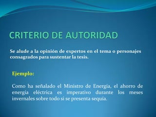 CRITERIO DE AUTORIDADSe alude a la opinión de expertos en el tema o personajes consagrados para sustentar la tesis.Ejemplo:Como ha señalado el Ministro de Energía, el ahorro de energía eléctrica es imperativo durante los meses invernales sobre todo si se presenta sequía. 