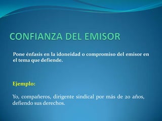 CONFIANZA DEL EMISORPone énfasis en la idoneidad o compromiso del emisor en el tema que defiende.Ejemplo:Yo, compañeros, dirigente sindical por más de 20 años, defiendo sus derechos. 