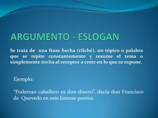 ARGUMENTO - ESLOGANSe trata de  una frase hecha (cliché), un tópico o palabra que se repite constantemente y resume el tema o simplemente invita al receptor a creer en lo que se expone.Ejemplo:“Poderoso caballero es don dinero”, decía don Francisco de  Quevedo en este famoso poema.