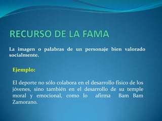 RECURSO DE LA FAMALa imagen o palabras de un personaje bien valorado socialmente.Ejemplo:El deporte no sólo colabora en el desarrollo físico de los jóvenes, sino también en el desarrollo de su temple moral y emocional, como lo  afirma  BamBam Zamorano.