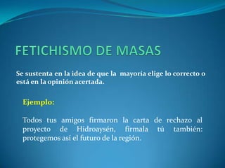 FETICHISMO DE MASASSe sustenta en la idea de que la  mayoría elige lo correcto o está en la opinión acertada.Ejemplo:Todos tus amigos firmaron la carta de rechazo al proyecto de Hidroaysén, fírmala tú también: protegemos así el futuro de la región.