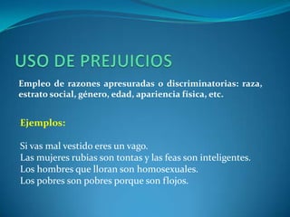 USO DE PREJUICIOSEmpleo de razones apresuradas o discriminatorias: raza, estrato social, género, edad, apariencia física, etc.Ejemplos:Si vas mal vestido eres un vago.Las mujeres rubias son tontas y las feas son inteligentes.Los hombres que lloran son homosexuales.Los pobres son pobres porque son flojos.