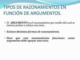 TIPOS DE RAZONAMIENTOS EN FUNCIÓN DE ARGUMENTOS.El  ARGUMENTO es el razonamiento por medio del cual se intenta probar o refutar una tesis. Existen distintas formas de razonamiento. Para que este razonamiento funciones como argumento debe apoyar una tesis.