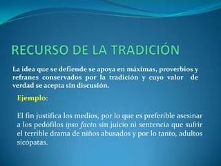 RECURSO DE LA TRADICIÓNLa idea que se defiende se apoya en máximas, proverbios y refranes conservados por la tradición y cuyo valor  de verdad se acepta sin discusión. Ejemplo:El fin justifica los medios, por lo que es preferible asesinar a los pedófilos ipso facto sin juicio ni sentencia que sufrir el terrible drama de niños abusados y por lo tanto, adultos sicópatas.   