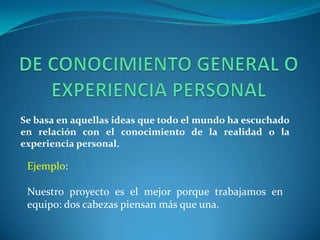 DE CONOCIMIENTO GENERAL O EXPERIENCIA PERSONALSe basa en aquellas ideas que todo el mundo ha escuchado en relación con el conocimiento de la realidad o la experiencia personal.Ejemplo:Nuestro proyecto es el mejor porque trabajamos en equipo: dos cabezas piensan más que una.