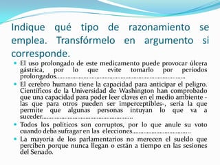 Indique qué tipo de razonamiento se emplea. Transfórmelo en argumento si corresponde.El uso prolongado de este medicamento puede provocar úlcera gástrica, por lo que evite tomarlo por períodos prolongados……………………………………………………………..………El cerebro humano tiene la capacidad para anticipar el peligro. Científicos de la Universidad de Washington han comprobado que una capacidad para poder leer claves en el medio ambiente -las que para otros pueden ser imperceptibles-, sería la que permite que algunas personas intuyan lo que va a suceder…….………………………………..…….....Todos los políticos son corruptos, por lo que anule su voto cuando deba sufragar en las  elecciones……………….………….....La mayoría de los parlamentarios no merecen el sueldo que perciben porque nunca llegan o están a tiempo en las sesiones del Senado. 