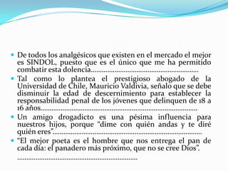 De todos los analgésicos que existen en el mercado el mejor es SINDOL, puesto que es el único que me ha permitido combatir esta dolencia……………………….………………………….Tal como lo plantea el prestigioso abogado de la Universidad de Chile, Mauricio Valdivia, señalo que se debe disminuir la edad de descernimiento para establecer la responsabilidad penal de los jóvenes que delinquen de 18 a 16 años…………………………………………………………………………..Un amigo drogadicto es una pésima influencia para nuestros hijos, porque “dime con quién andas y te diré quién eres”……………………………………………………………………….“El mejor poeta es el hombre que nos entrega el pan de cada día: el panadero más próximo, que no se cree Dios”.	…………………………………………………………