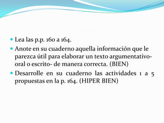 Lea las p.p. 160 a 164. Anote en su cuaderno aquella información que le parezca útil para elaborar un texto argumentativo-oral o escrito- de manera correcta. (BIEN)Desarrolle en su cuaderno las actividades 1 a 5 propuestas en la p. 164. (HIPER BIEN)