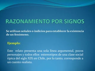 RAZONAMIENTO POR SIGNOSSe utilizan señales o indicios para establecer la existencia de un fenómeno.Ejemplo:Este  relato presenta una sola línea argumental, pocos personajes y todos ellos  estereotipos de una clase social  típica del siglo XIX en Chile, por lo tanto, corresponde a un cuento realista.
