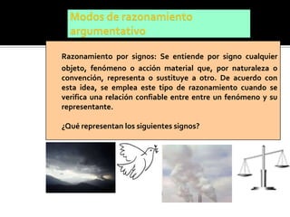 Razonamiento por signos: Se entiende por signo cualquier
objeto, fenómeno o acción material que, por naturaleza o
convención, representa o sustituye a otro. De acuerdo con
esta idea, se emplea este tipo de razonamiento cuando se
verifica una relación confiable entre entre un fenómeno y su
representante.

¿Qué representan los siguientes signos?
 