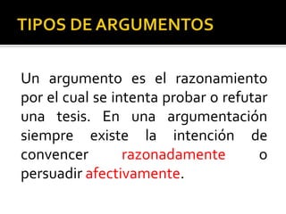 Un argumento es el razonamiento
por el cual se intenta probar o refutar
una tesis. En una argumentación
siempre existe la intención de
convencer        razonadamente        o
persuadir afectivamente.
 