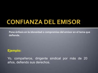 Pone énfasis en la idoneidad o compromiso del emisor en el tema que
defiende.




Ejemplo:

Yo, compañeros, dirigente sindical por más de 20
años, defiendo sus derechos.
 