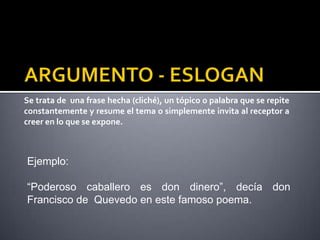 Se trata de una frase hecha (cliché), un tópico o palabra que se repite
constantemente y resume el tema o simplemente invita al receptor a
creer en lo que se expone.



Ejemplo:

“Poderoso caballero es don dinero”, decía don
Francisco de Quevedo en este famoso poema.
 