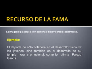 La imagen o palabras de un personaje bien valorado socialmente.


Ejemplo:

El deporte no sólo colabora en el desarrollo físico de
los jóvenes, sino también en el desarrollo de su
temple moral y emocional, como lo afirma Falcao
García
 