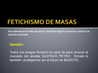 Se sustenta en la idea de que la mayoría elige lo correcto o está en la
opinión acertada.


 Ejemplo:

 Todos tus amigos firmaron la carta de para revocar el
 mandato del alcalde GUSTAVO PETRO, fírmala tú
 también: protegemos así el futuro de BOGOTÁ.
 