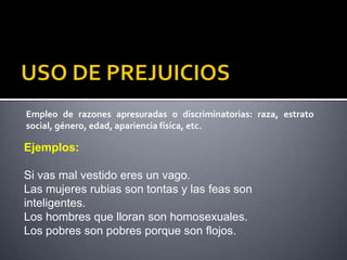 Empleo de razones apresuradas o discriminatorias: raza, estrato
social, género, edad, apariencia física, etc.

Ejemplos:

Si vas mal vestido eres un vago.
Las mujeres rubias son tontas y las feas son
inteligentes.
Los hombres que lloran son homosexuales.
Los pobres son pobres porque son flojos.
 